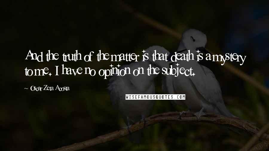 Oscar Zeta Acosta Quotes: And the truth of the matter is that death is a mystery to me. I have no opinion on the subject.