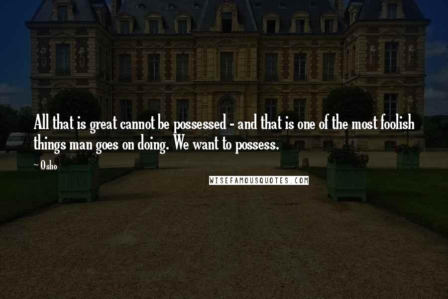 Osho Quotes: All that is great cannot be possessed - and that is one of the most foolish things man goes on doing. We want to possess.