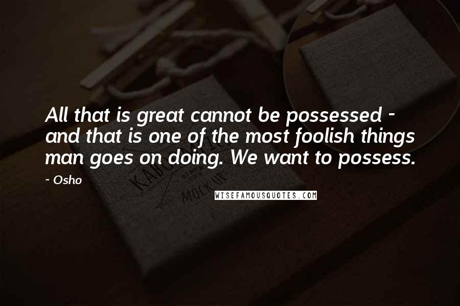 Osho Quotes: All that is great cannot be possessed - and that is one of the most foolish things man goes on doing. We want to possess.