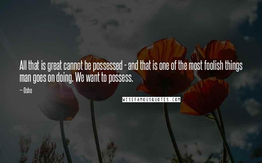 Osho Quotes: All that is great cannot be possessed - and that is one of the most foolish things man goes on doing. We want to possess.