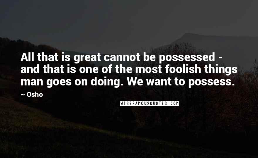 Osho Quotes: All that is great cannot be possessed - and that is one of the most foolish things man goes on doing. We want to possess.