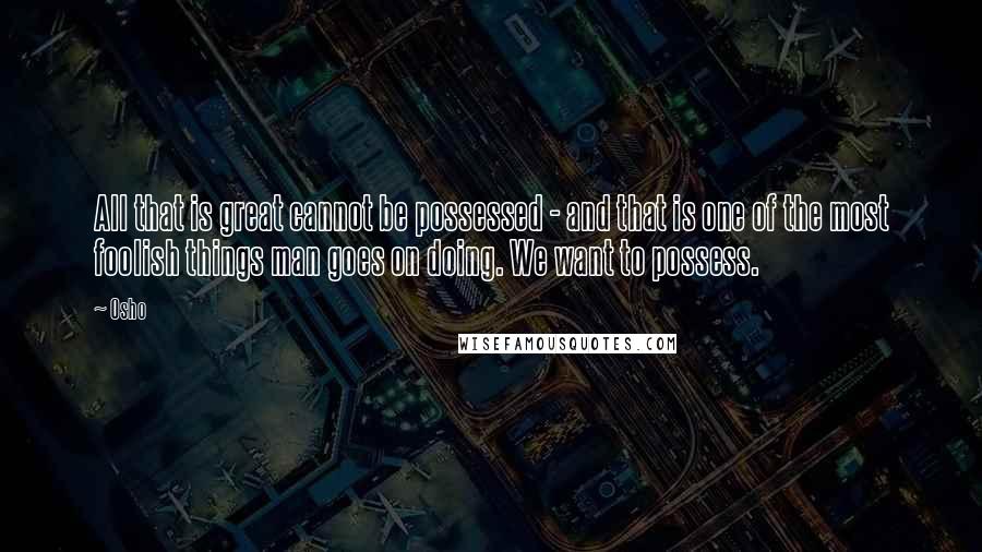 Osho Quotes: All that is great cannot be possessed - and that is one of the most foolish things man goes on doing. We want to possess.