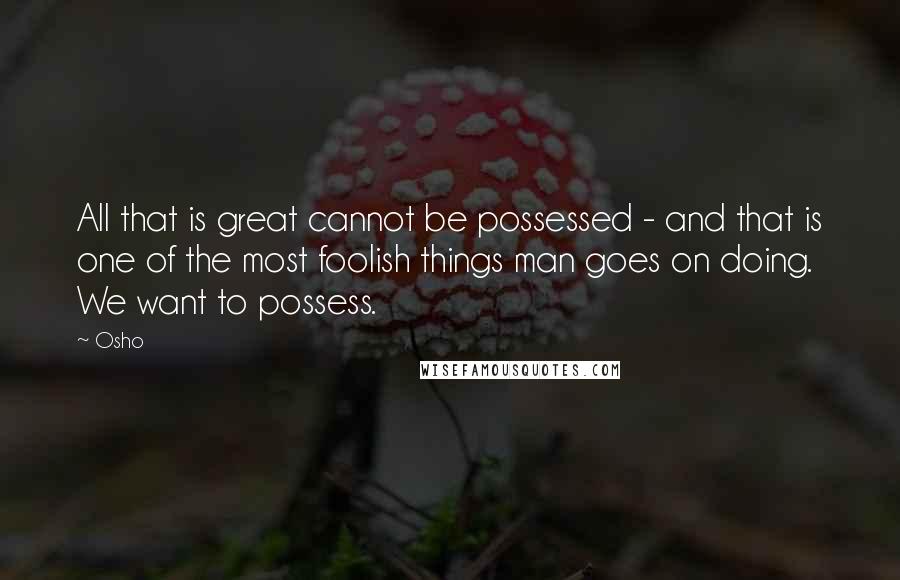 Osho Quotes: All that is great cannot be possessed - and that is one of the most foolish things man goes on doing. We want to possess.