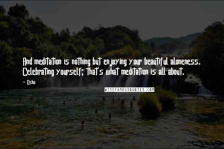 Osho Quotes: And meditation is nothing but enjoying your beautiful aloneness. Celebrating yourself; that's what meditation is all about.