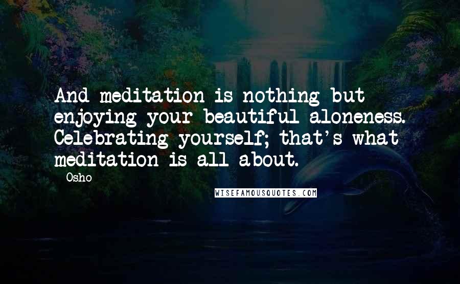 Osho Quotes: And meditation is nothing but enjoying your beautiful aloneness. Celebrating yourself; that's what meditation is all about.