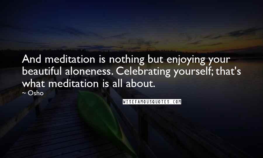 Osho Quotes: And meditation is nothing but enjoying your beautiful aloneness. Celebrating yourself; that's what meditation is all about.