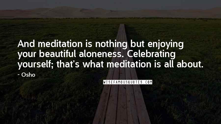 Osho Quotes: And meditation is nothing but enjoying your beautiful aloneness. Celebrating yourself; that's what meditation is all about.