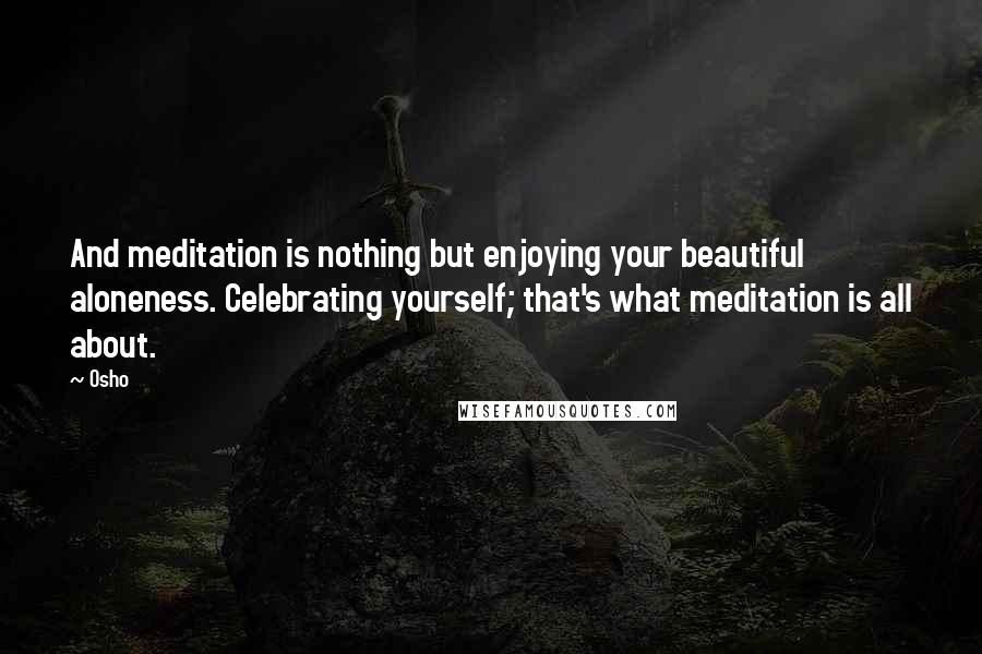 Osho Quotes: And meditation is nothing but enjoying your beautiful aloneness. Celebrating yourself; that's what meditation is all about.