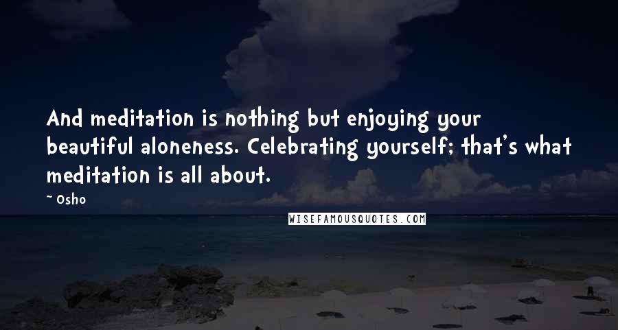Osho Quotes: And meditation is nothing but enjoying your beautiful aloneness. Celebrating yourself; that's what meditation is all about.