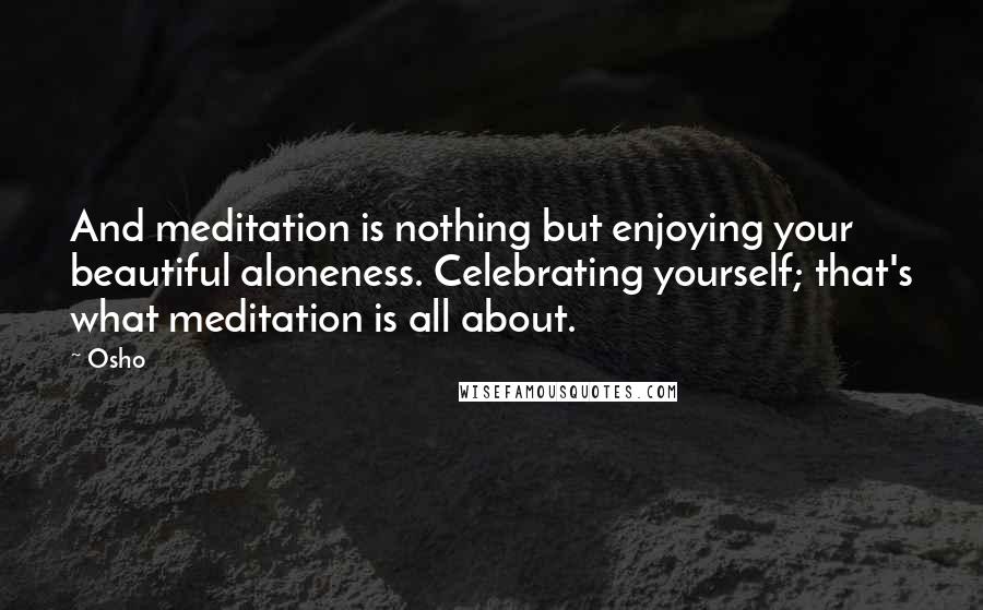 Osho Quotes: And meditation is nothing but enjoying your beautiful aloneness. Celebrating yourself; that's what meditation is all about.