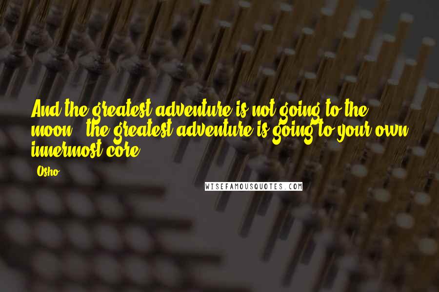 Osho Quotes: And the greatest adventure is not going to the moon - the greatest adventure is going to your own innermost core.