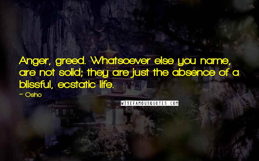 Osho Quotes: Anger, greed. Whatsoever else you name, are not solid; they are just the absence of a blissful, ecstatic life.