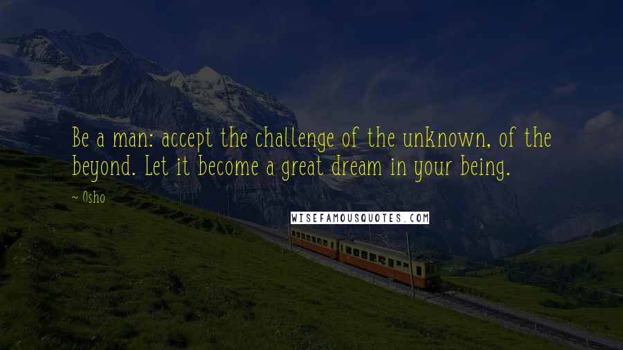 Osho Quotes: Be a man: accept the challenge of the unknown, of the beyond. Let it become a great dream in your being.