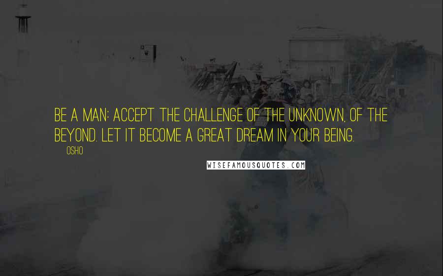 Osho Quotes: Be a man: accept the challenge of the unknown, of the beyond. Let it become a great dream in your being.