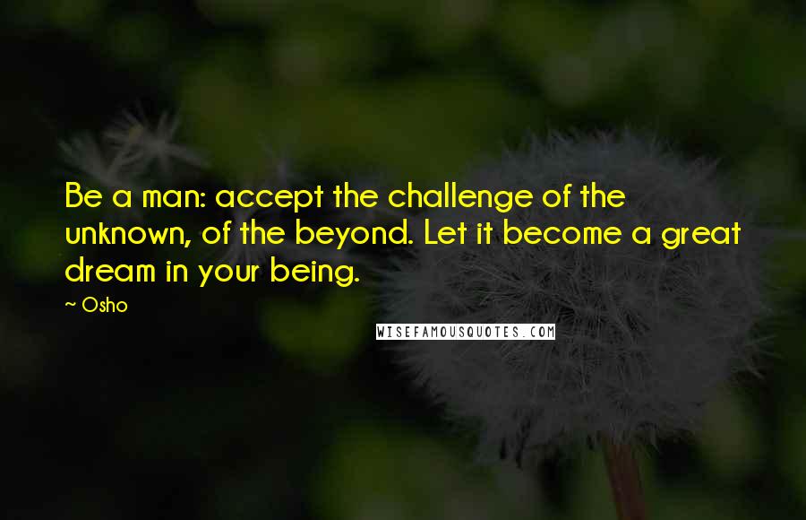 Osho Quotes: Be a man: accept the challenge of the unknown, of the beyond. Let it become a great dream in your being.