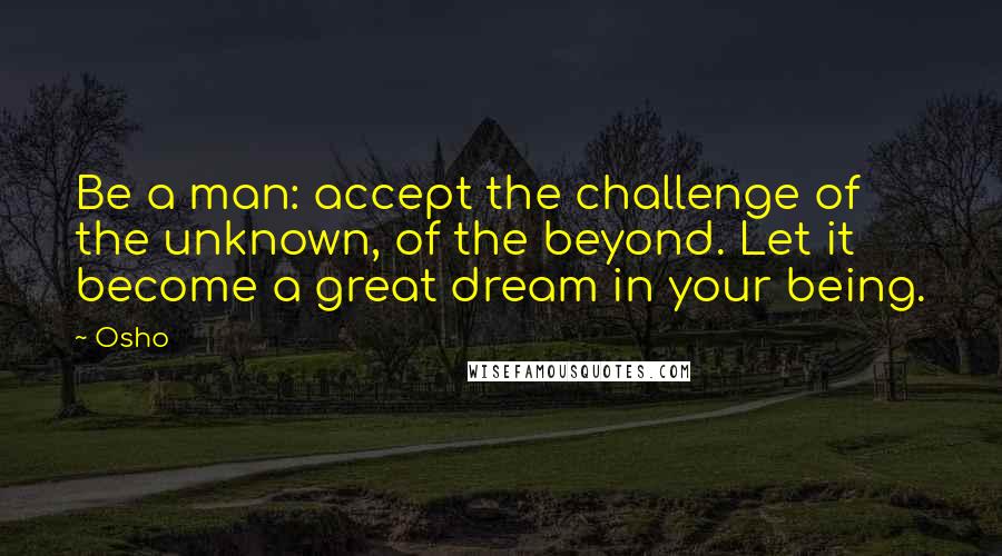 Osho Quotes: Be a man: accept the challenge of the unknown, of the beyond. Let it become a great dream in your being.