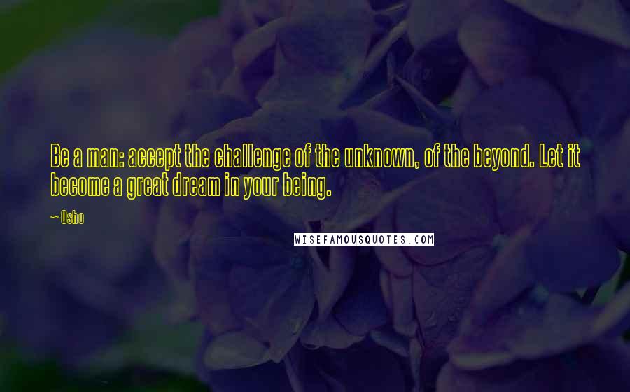 Osho Quotes: Be a man: accept the challenge of the unknown, of the beyond. Let it become a great dream in your being.