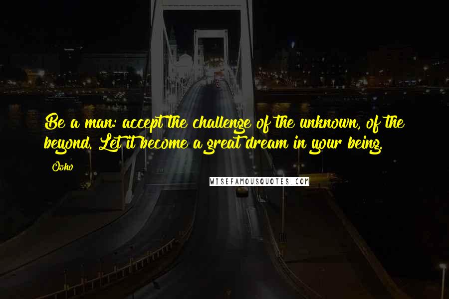 Osho Quotes: Be a man: accept the challenge of the unknown, of the beyond. Let it become a great dream in your being.