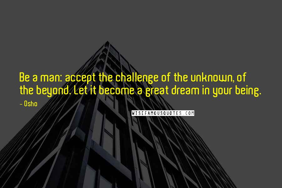 Osho Quotes: Be a man: accept the challenge of the unknown, of the beyond. Let it become a great dream in your being.