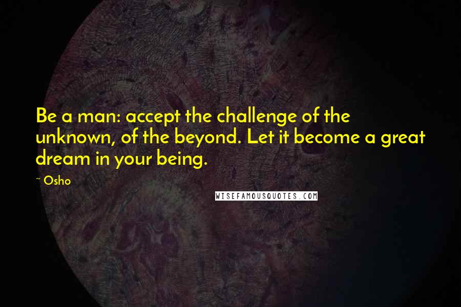 Osho Quotes: Be a man: accept the challenge of the unknown, of the beyond. Let it become a great dream in your being.