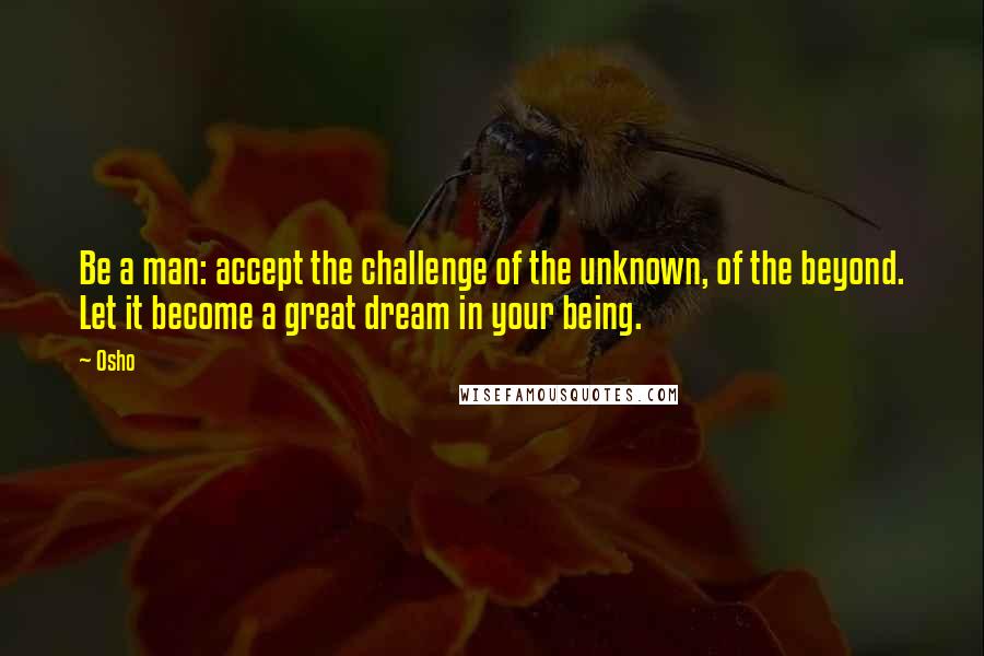 Osho Quotes: Be a man: accept the challenge of the unknown, of the beyond. Let it become a great dream in your being.