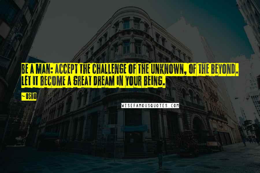 Osho Quotes: Be a man: accept the challenge of the unknown, of the beyond. Let it become a great dream in your being.