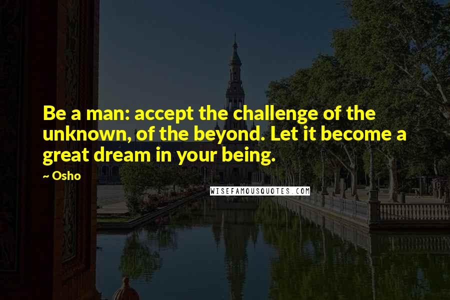 Osho Quotes: Be a man: accept the challenge of the unknown, of the beyond. Let it become a great dream in your being.