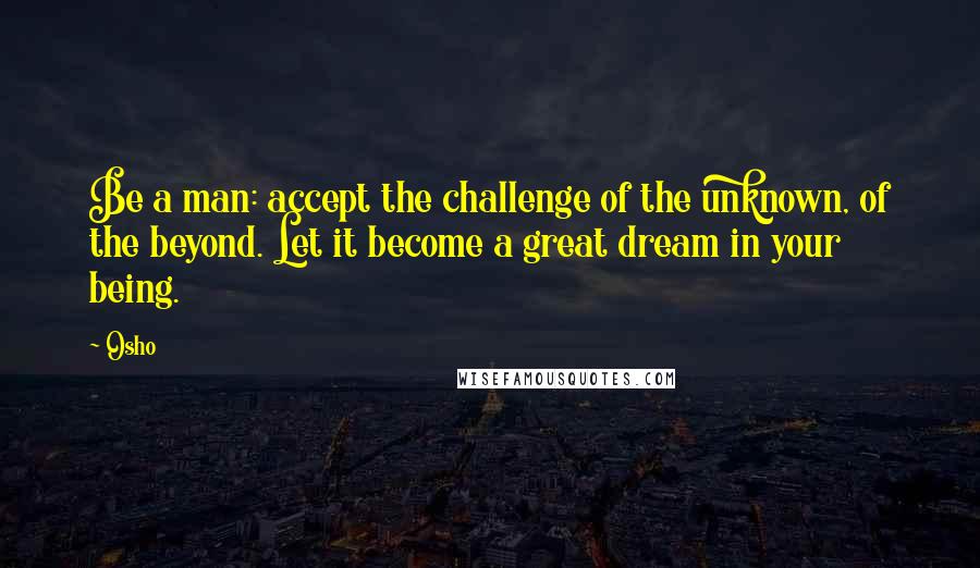 Osho Quotes: Be a man: accept the challenge of the unknown, of the beyond. Let it become a great dream in your being.