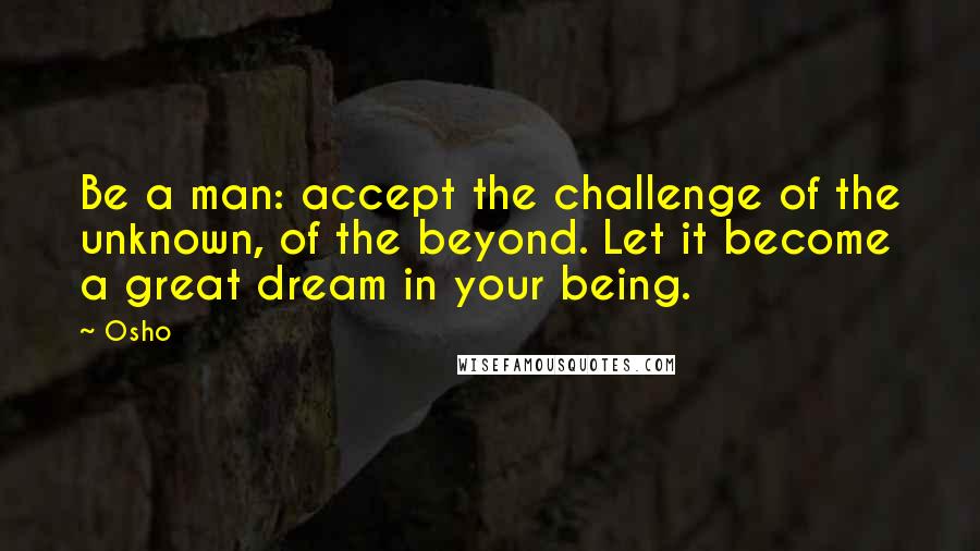 Osho Quotes: Be a man: accept the challenge of the unknown, of the beyond. Let it become a great dream in your being.