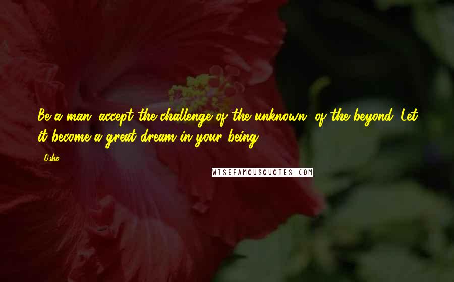 Osho Quotes: Be a man: accept the challenge of the unknown, of the beyond. Let it become a great dream in your being.