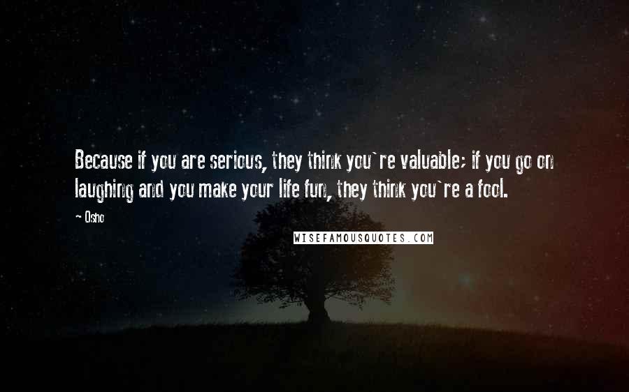 Osho Quotes: Because if you are serious, they think you're valuable; if you go on laughing and you make your life fun, they think you're a fool.