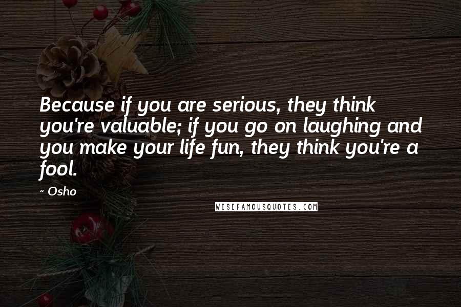 Osho Quotes: Because if you are serious, they think you're valuable; if you go on laughing and you make your life fun, they think you're a fool.