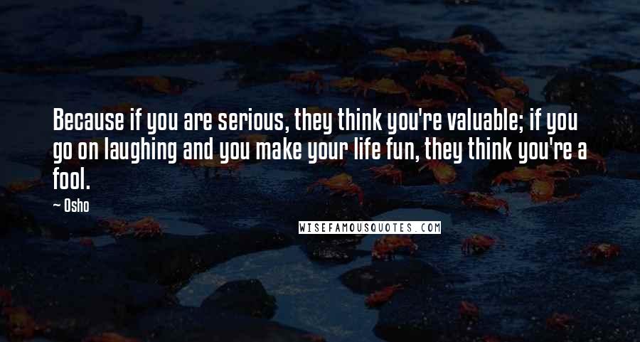 Osho Quotes: Because if you are serious, they think you're valuable; if you go on laughing and you make your life fun, they think you're a fool.