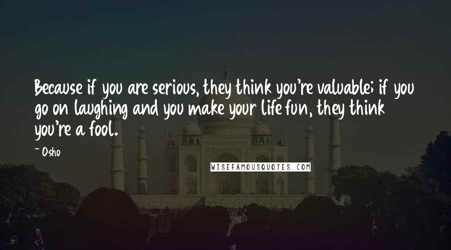 Osho Quotes: Because if you are serious, they think you're valuable; if you go on laughing and you make your life fun, they think you're a fool.