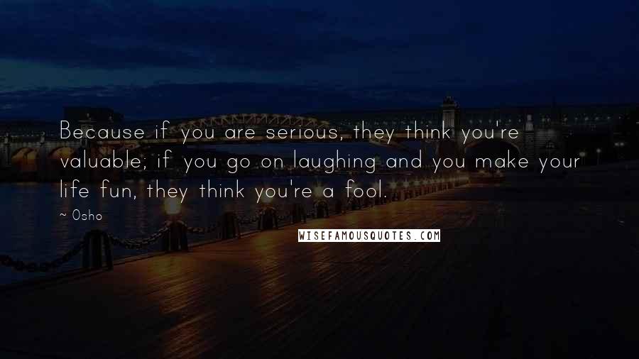 Osho Quotes: Because if you are serious, they think you're valuable; if you go on laughing and you make your life fun, they think you're a fool.