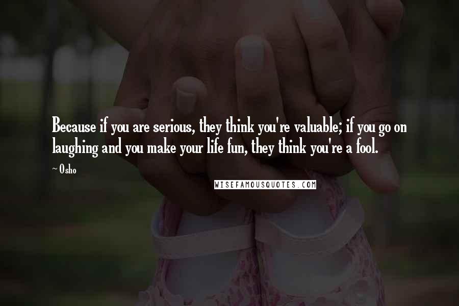 Osho Quotes: Because if you are serious, they think you're valuable; if you go on laughing and you make your life fun, they think you're a fool.