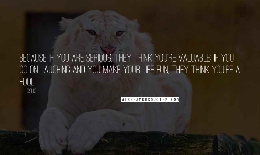 Osho Quotes: Because if you are serious, they think you're valuable; if you go on laughing and you make your life fun, they think you're a fool.