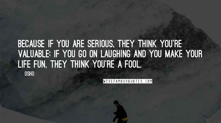 Osho Quotes: Because if you are serious, they think you're valuable; if you go on laughing and you make your life fun, they think you're a fool.