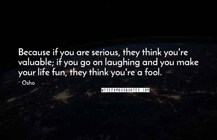 Osho Quotes: Because if you are serious, they think you're valuable; if you go on laughing and you make your life fun, they think you're a fool.