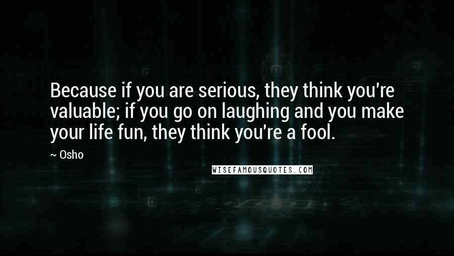 Osho Quotes: Because if you are serious, they think you're valuable; if you go on laughing and you make your life fun, they think you're a fool.