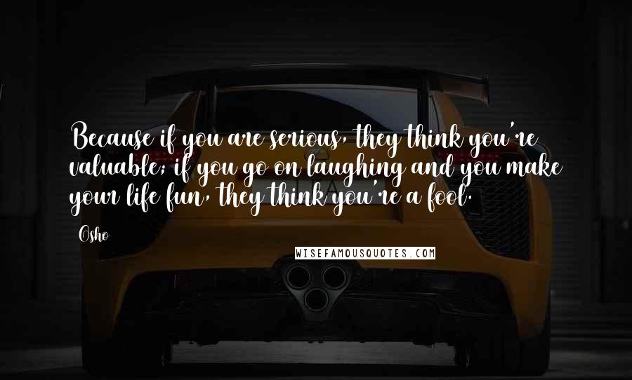 Osho Quotes: Because if you are serious, they think you're valuable; if you go on laughing and you make your life fun, they think you're a fool.