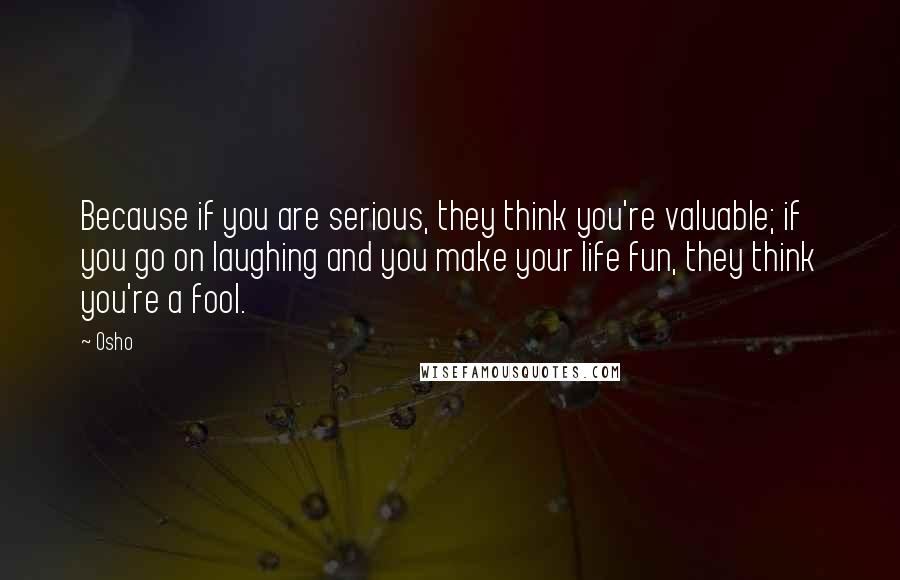 Osho Quotes: Because if you are serious, they think you're valuable; if you go on laughing and you make your life fun, they think you're a fool.