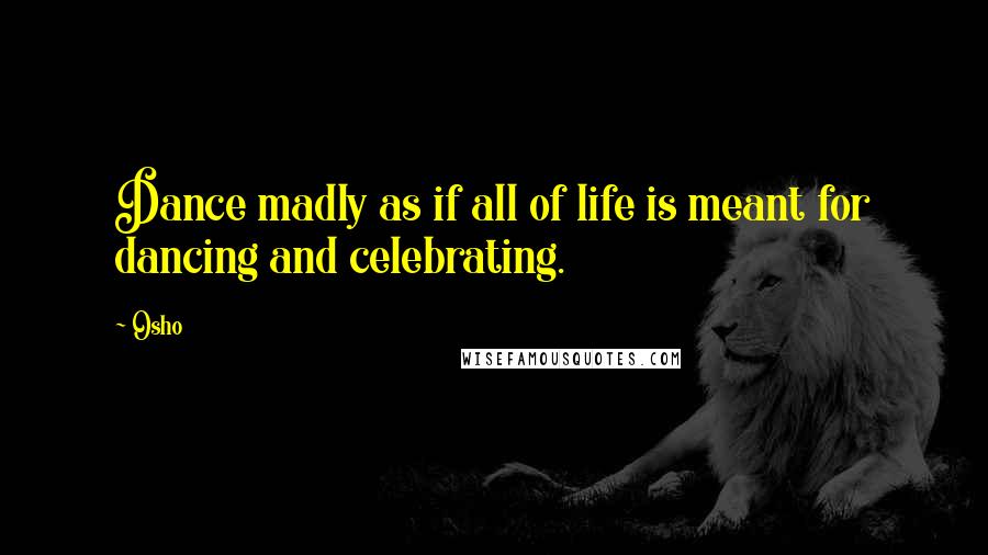 Osho Quotes: Dance madly as if all of life is meant for dancing and celebrating.