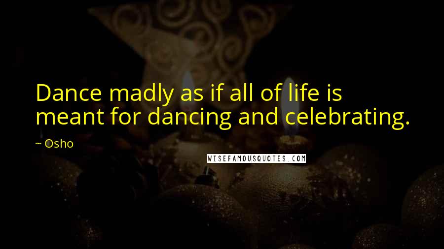 Osho Quotes: Dance madly as if all of life is meant for dancing and celebrating.