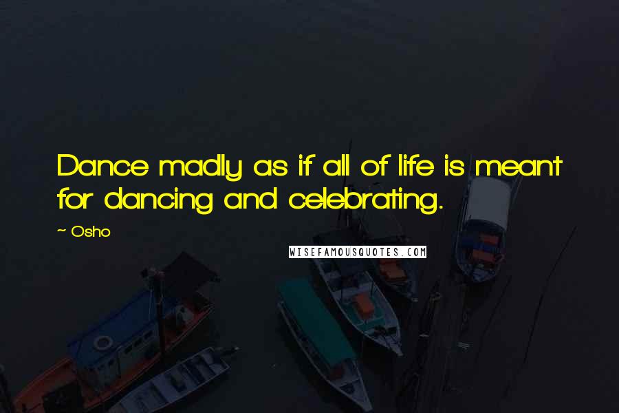 Osho Quotes: Dance madly as if all of life is meant for dancing and celebrating.