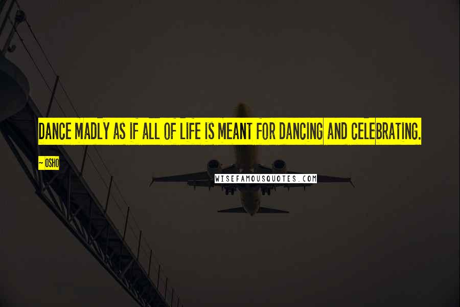 Osho Quotes: Dance madly as if all of life is meant for dancing and celebrating.