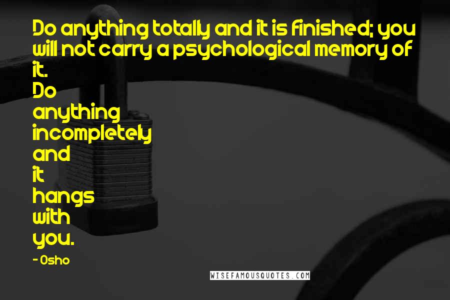 Osho Quotes: Do anything totally and it is finished; you will not carry a psychological memory of it. Do anything incompletely and it hangs with you.
