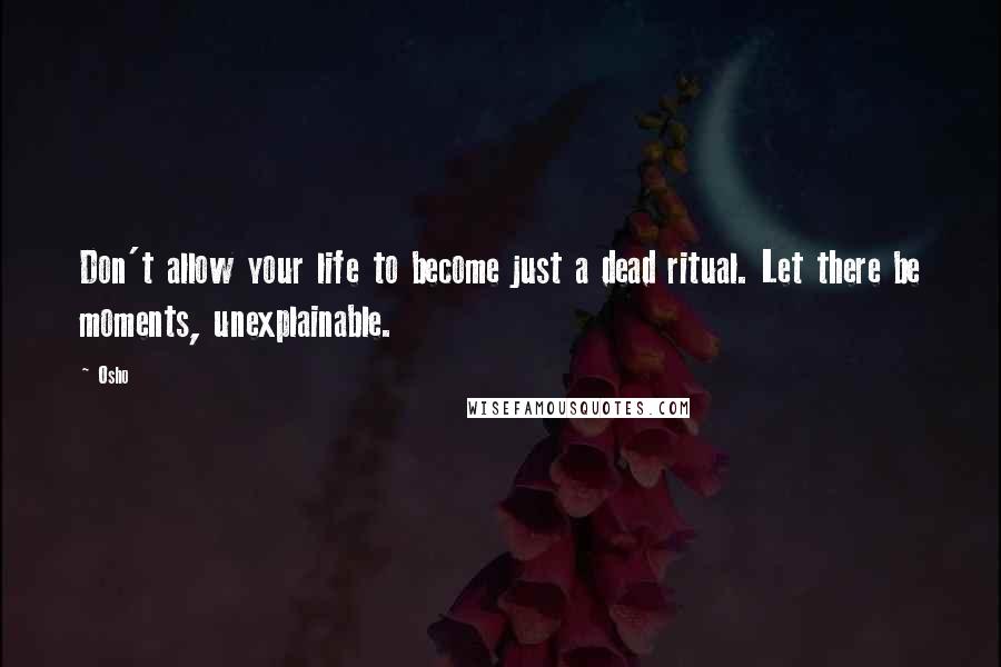 Osho Quotes: Don't allow your life to become just a dead ritual. Let there be moments, unexplainable.