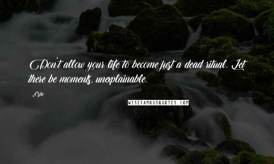 Osho Quotes: Don't allow your life to become just a dead ritual. Let there be moments, unexplainable.