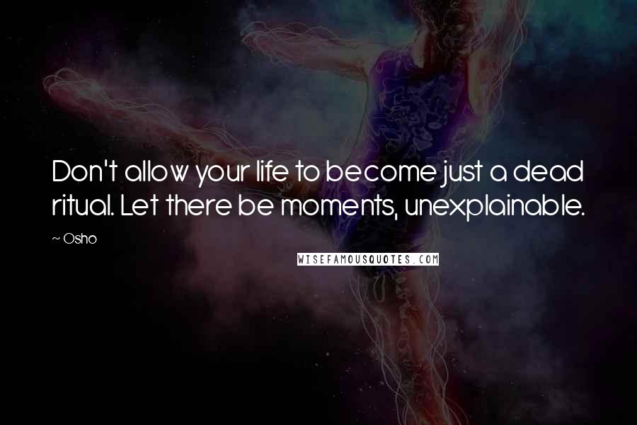 Osho Quotes: Don't allow your life to become just a dead ritual. Let there be moments, unexplainable.